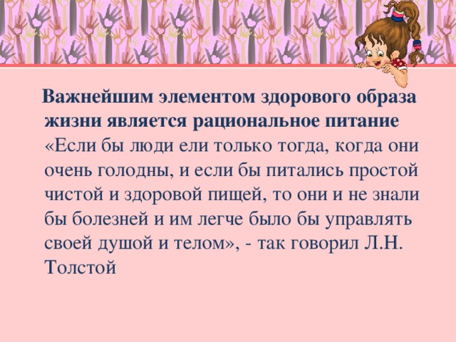 Важнейшим элементом здорового образа жизни является рациональное питание  «Если бы люди ели только тогда, когда они очень голодны, и если бы питались простой чистой и здоровой пищей, то они и не знали бы болезней и им легче было бы управлять своей душой и телом», - так говорил Л.Н. Толстой