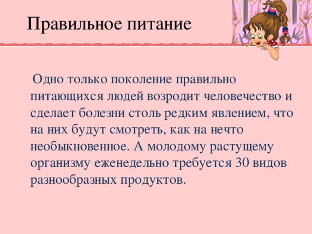 Правильное питание  Одно только поколение правильно питающихся людей возродит человечество и сделает болезни столь редким явлением, что на них будут смотреть, как на нечто необыкновенное. А молодому растущему организму еженедельно требуется 30 видов разнообразных продуктов.