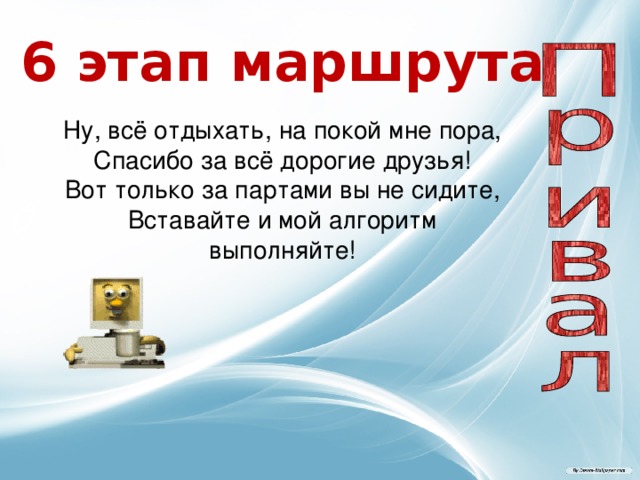 6 этап маршрута  Ну, всё отдыхать, на покой мне пора,  Спасибо за всё дорогие друзья!  Вот только за партами вы не сидите,  Вставайте и мой алгоритм выполняйте! 