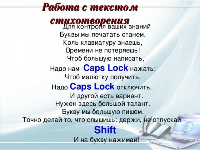 Работа с текстом стихотворения Для контроля ваших знаний  Буквы мы печатать станем.  Коль клавиатуру знаешь,  Времени не потеряешь! Чтоб большую написать,  Надо нам Caps Lock нажать;  Чтоб малютку получить,  Надо Caps Lock  отключить. И другой есть вариант.  Нужен здесь большой талант.  Букву мы большую пишем.  Точно делай то, что слышишь:  держи, не отпускай Shift  И на букву нажимай!    