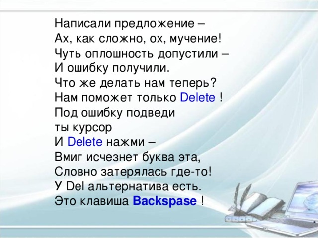 Написали предложение –  Ах, как сложно, ох, мучение!  Чуть оплошность допустили –  И ошибку получили.  Что же делать нам теперь?  Нам поможет только Delete  !  Под ошибку подведи  ты курсор  И Delete нажми –  Вмиг исчезнет буква эта,  Словно затерялась где-то!  У Del альтернатива есть.  Это клавиша Backspase !    