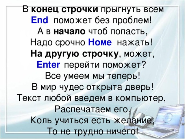 В конец строчки прыгнуть всем  End поможет без проблем!  А в начало чтоб попасть,  Надо срочно Номе  нажать!  На другую строчку , может,  Enter  перейти поможет?  Все умеем мы теперь!  В мир чудес открыта дверь!  Текст любой введем в компьютер,  Распечатаем его.  Коль учиться есть желание,  То не трудно ничего! 
