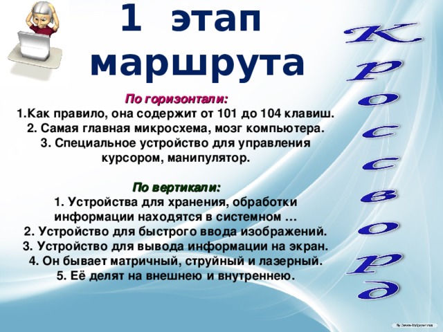 1 этап маршрута По горизонтали: Как правило, она содержит от 101 до 104 клавиш.  2. Самая главная микросхема, мозг компьютера.  3. Специальное устройство для управления курсором,  манипулятор.  По вертикали: 1. Устройства для хранения, обработки информации находятся в системном …  2. Устройство для быстрого ввода изображений.  3. Устройство для вывода информации на экран.  4. Он бывает матричный, струйный и лазерный.  5. Её делят на внешнею и внутреннею. 