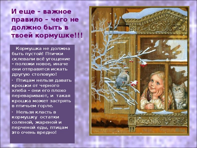 И еще – важное правило – чего не должно быть в твоей кормушке!!! · Кормушка не должна быть пустой! Птички склевали всё угощение – положи новое, иначе они отправятся искать другую столовую! · Птицам нельзя давать крошки от черного хлеба – они его плохо переваривают, и  такая крошка может застрять в птичьем горле. · Нельзя класть в кормушку  остатки соленой, жареной и перченой еды, птицам это очень вредно! 