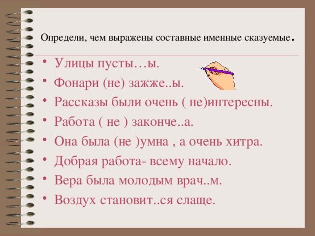 Определи, чем выражены составные именные сказуемые . Улицы пусты…ы. Фонари (не) зажже..ы. Рассказы были очень ( не)интересны. Работа ( не ) законче..а. Она была (не )умна , а очень хитра. Добрая работа- всему начало. Вера была молодым врач..м. Воздух становит..ся слаще. 