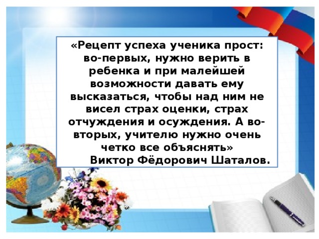 «Рецепт успеха ученика прост: во-первых, нужно верить в ребенка и при малейшей возможности давать ему высказаться, чтобы над ним не висел страх оценки, страх отчуждения и осуждения. А во-вторых, учителю нужно очень четко все объяснять» Виктор Фёдорович Шаталов. 