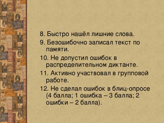 8. Быстро нашёл лишние слова. 9. Безошибочно записал текст по памяти. 10. Не допустил ошибок в распределительном диктанте. 11. Активно участвовал в групповой работе. 12. Не сделал ошибок в блиц-опросе (4 балла; 1 ошибка – 3 балла; 2 ошибки – 2 балла). 