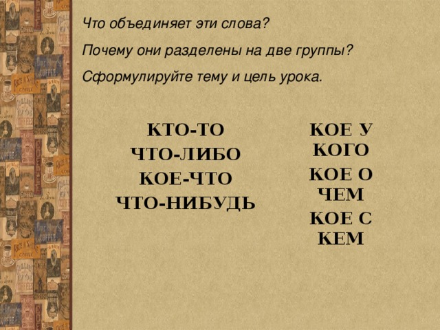 Что объединяет эти слова? Почему они разделены на две группы? Сформулируйте тему и цель урока. КТО-ТО ЧТО-ЛИБО КОЕ-ЧТО ЧТО-НИБУДЬ  КОЕ У КОГО КОЕ О ЧЕМ КОЕ С КЕМ 