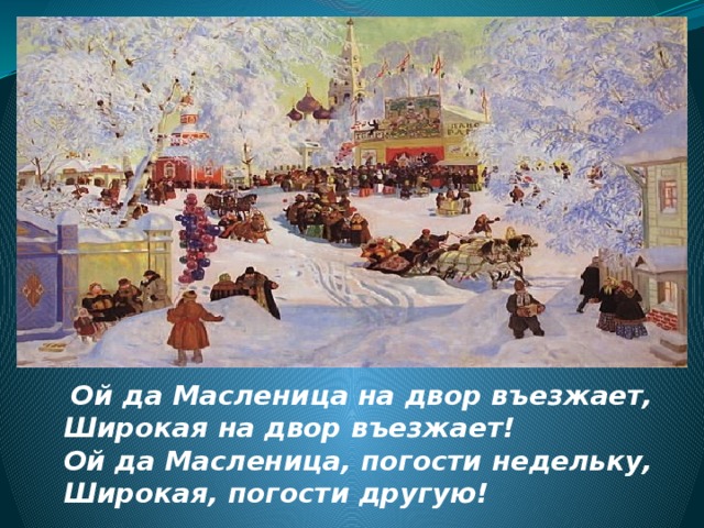  Ой да Масленица на двор въезжает,  Широкая на двор въезжает!  Ой да Масленица, погости недельку,  Широкая, погости другую!  