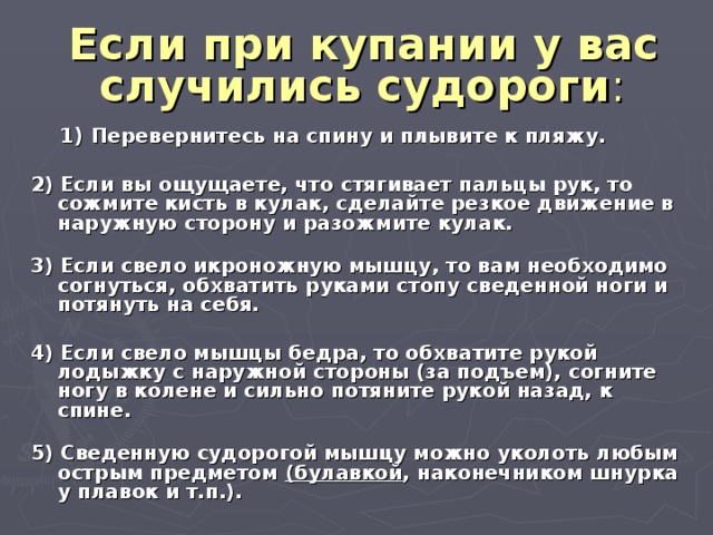  Если при купании у вас случились судороги :    1) Перевернитесь на спину и плывите к пляжу.  2) Если вы ощущаете, что стягивает пальцы рук, то сожмите кисть в кулак, сделайте резкое движение в наружную сторону и разожмите кулак.   3) Если свело икроножную мышцу, то вам необходимо согнуться, обхватить руками стопу сведенной ноги и потянуть на себя.  4) Если свело мышцы бедра, то обхватите рукой лодыжку с наружной стороны (за подъем), согните ногу в колене и сильно потяните рукой назад, к спине.   5) Сведенную судорогой мышцу можно уколоть любым острым предметом (булавкой , наконечником шнурка у плавок и т.п.). 