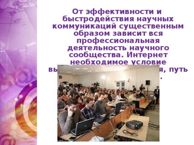 От эффективности и быстродействия научных коммуникаций существенным образом зависит вся профессиональная деятельность научного сообщества. Интернет необходимое условие выживания науки сегодня, путь к её развитию завтра.