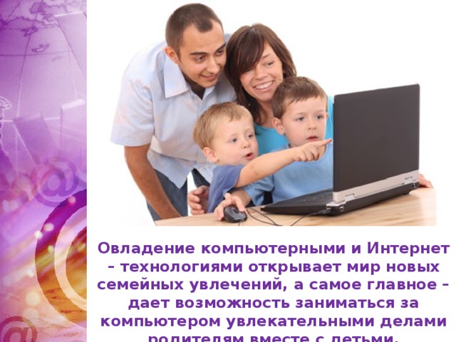 Овладение компьютерными и Интернет – технологиями открывает мир новых семейных увлечений, а самое главное – дает возможность заниматься за компьютером увлекательными делами родителям вместе с детьми.