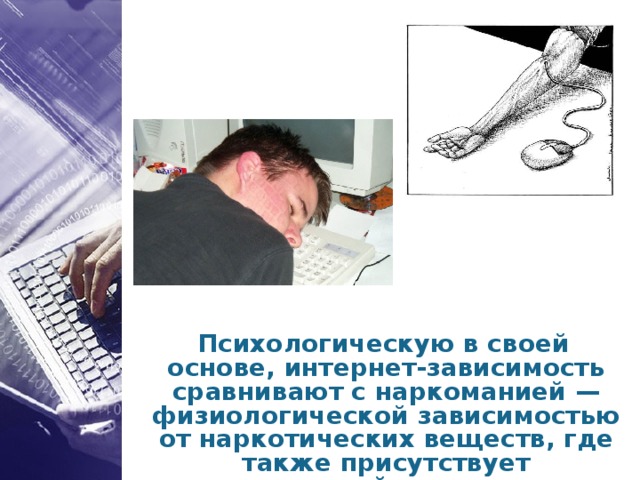 Психологическую в своей основе, интернет-зависимость сравнивают с наркоманией — физиологической зависимостью от наркотических веществ, где также присутствует психический компонент.