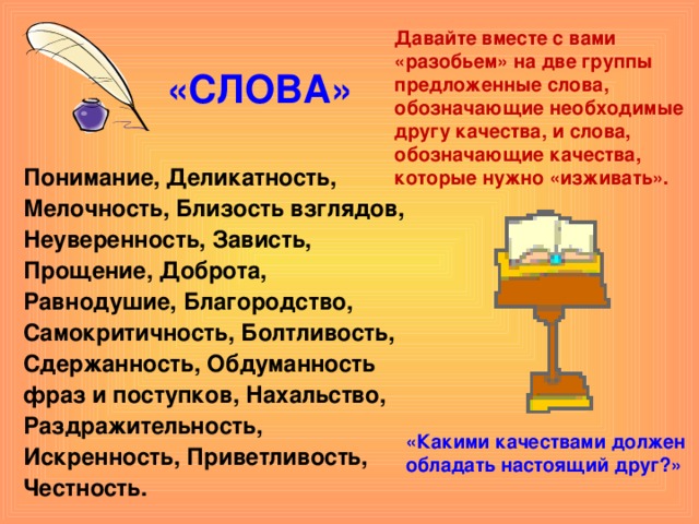Давайте вместе с вами «разобьем» на две группы предложенные слова, обозначающие необходимые другу качества, и слова, обозначающие качества, которые нужно «изживать». «СЛОВА» Понимание, Деликатность, Мелочность, Близость взглядов, Неуверенность, Зависть, Прощение, Доброта, Равнодушие, Благородство, Самокритичность, Болтливость, Сдержанность, Обдуманность фраз и поступков, Нахальство, Раздражительность, Искренность, Приветливость, Честность.  «Какими качествами должен обладать настоящий друг?»     