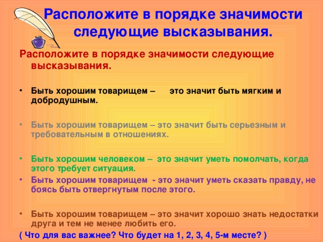 Расположите в порядке значимости следующие высказывания.   Расположите в порядке значимости следующие высказывания.  Быть хорошим товарищем – это значит быть мягким и добродушным.  Быть хорошим товарищем – это значит быть серьезным и требовательным в отношениях.  Быть хорошим человеком – это значит уметь помолчать, когда этого требует ситуация. Быть хорошим товарищем - это значит уметь сказать правду, не боясь быть отвергнутым после этого.  Быть хорошим товарищем – это значит хорошо знать недостатки друга и тем не менее любить его. ( Что для вас важнее? Что будет на 1, 2, 3, 4, 5-м месте? ) 