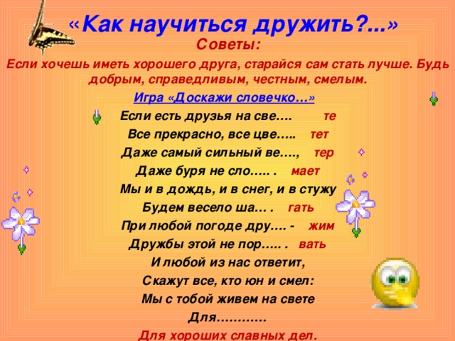 « Как научиться дружить?...»   Советы: Если хочешь иметь хорошего друга, старайся сам стать лучше. Будь добрым, справедливым, честным, смелым. Игра «Доскажи словечко…»  Если есть друзья на све…. те Все прекрасно, все цве…..  тет Даже самый сильный ве…., тер Даже буря не сло….. . мает Мы и в дождь, и в снег, и в стужу Будем весело ша… . гать При любой погоде дру…. - жим Дружбы этой не пор….. . вать И любой из нас ответит, Скажут все, кто юн и смел: Мы с тобой живем на свете Для………… Для хороших славных дел.   