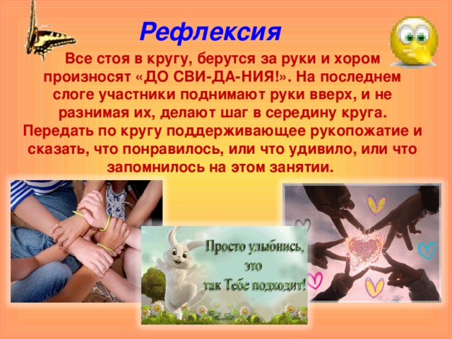 Рефлексия Все стоя в кругу, берутся за руки и хором произносят «ДО СВИ-ДА-НИЯ!». На последнем слоге участники поднимают руки вверх, и не разнимая их, делают шаг в середину круга. Передать по кругу поддерживающее рукопожатие и сказать, что понравилось, или что удивило, или что запомнилось на этом занятии.  