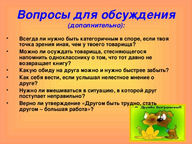 Вопросы для обсуждения (дополнительно): Всегда ли нужно быть категоричным в споре, если твоя точка зрения иная, чем у твоего товарища? Можно ли осуждать товарища, стесняющегося напомнить однокласснику о том, что тот давно не возвращает книгу? Какую обиду на друга можно и нужно быстрее забыть? Как себя вести, если услышал нелестное мнение о друге? Нужно ли вмешиваться в ситуацию, в которой друг поступает неправильно? Верно ли утверждение «Другом быть трудно, стать другом – большая работа»?   