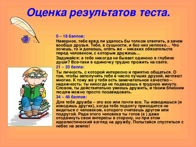 Оценка результатов теста.    0 – 18 баллов:  Наверное, тебе вряд ли удалось бы толком ответить, а зачем вообще друзья. Тебе, в сущности, и без них неплохо… Что хочешь, то и делаешь, опять же – никаких обязательств перед человеком, с которым дружишь…  Задумайся: а тебе никогда не бывает одиноко в глубине души? Все-таки в одиночку трудно прожить на свете.  21 – 33 балла:  Ты личность, с которой интересно и приятно общаться. О том, чтобы заполучить тебе в число лучших друзей, мечтают многие. К тому же у тебя есть замечательное качество – надежность: ты никогда не подведешь в трудную минуту. Словом, ты действительно умеешь дружить, и твоим близким людям можно просто позавидовать.  34 – 48 баллов:  Для тебя дружба – это все или почти все. Ты изводишься (и изводишь других), когда тебе подолгу приходится не видеться с человеком, которого считаешь другом или подругой. Ради этого человека ты готов (а ) даже отодвинуть свои интересы в сторону, но при этом идеалистический взгляд на дружбу. Попытайся спуститься с небес на землю! 