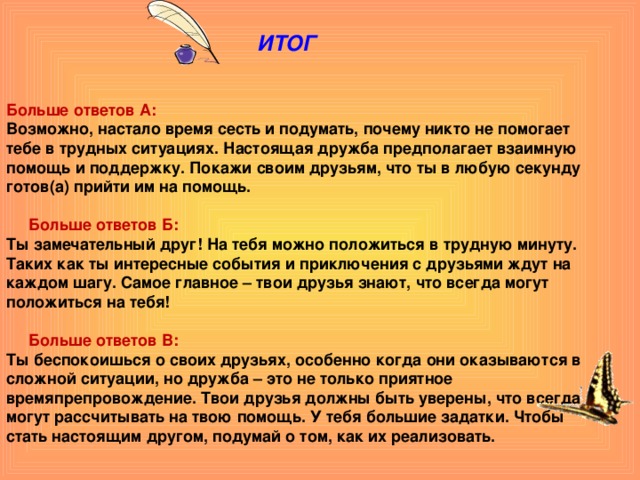  ИТОГ    Больше ответов А: Возможно, настало время сесть и подумать, почему никто не помогает тебе в трудных ситуациях. Настоящая дружба предполагает взаимную помощь и поддержку. Покажи своим друзьям, что ты в любую секунду готов(а) прийти им на помощь. Больше ответов Б: Ты замечательный друг! На тебя можно положиться в трудную минуту. Таких как ты интересные события и приключения с друзьями ждут на каждом шагу. Самое главное – твои друзья знают, что всегда могут положиться на тебя!  Больше ответов В: Ты беспокоишься о своих друзьях, особенно когда они оказываются в сложной ситуации, но дружба – это не только приятное времяпрепровождение. Твои друзья должны быть уверены, что всегда могут рассчитывать на твою помощь. У тебя большие задатки. Чтобы стать настоящим другом, подумай о том, как их реализовать. 