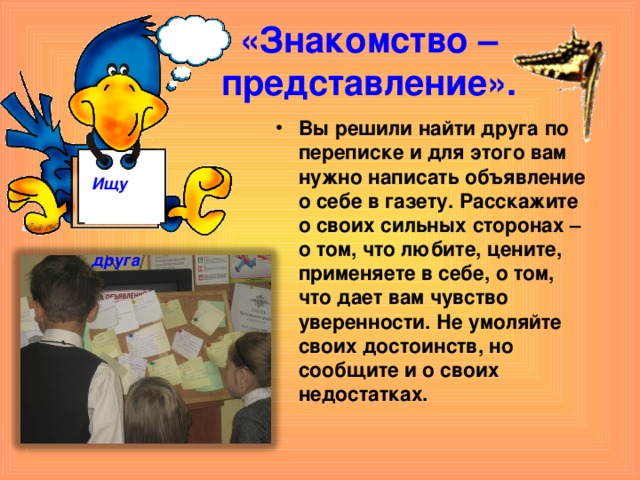 «Знакомство – представление». Вы решили найти друга по переписке и для этого вам нужно написать объявление о себе в газету. Расскажите о своих сильных сторонах – о том, что любите, цените, применяете в себе, о том, что дает вам чувство уверенности. Не умоляйте своих достоинств, но сообщите и о своих недостатках.    Ищу  друга  