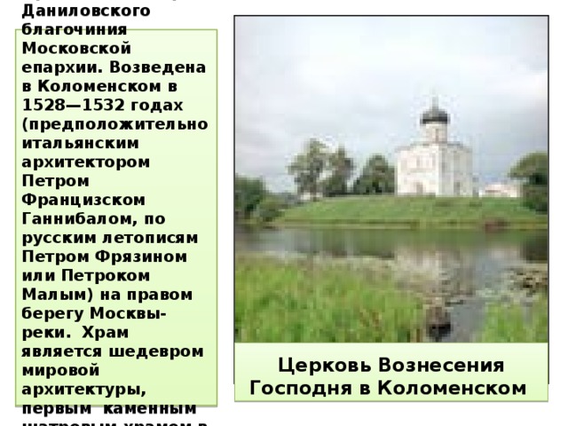 Православный храм Даниловского благочиния Московской епархии. Возведена в Коломенском в 1528—1532 годах (предположительно итальянским архитектором Петром Францизском Ганнибалом, по русским летописям Петром Фрязином или Петроком Малым) на правом берегу Москвы-реки. Храм является шедевром мировой архитектуры, первым каменным шатровым храмом в России. Церковь Вознесения Господня в Коломенском 