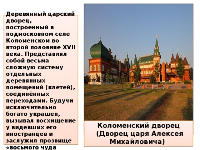  Деревянный царский дворец, построенный в подмосковном селе Коломенском во второй половине XVII века. Представлял собой весьма сложную систему отдельных деревянных помещений (клетей), соединённых переходами. Будучи исключительно богато украшен, вызывал восхищение у видевших его иностранцев и заслужил прозвище «восьмого чуда света». Коломенский дворец  (Дворец царя Алексея Михайловича) 