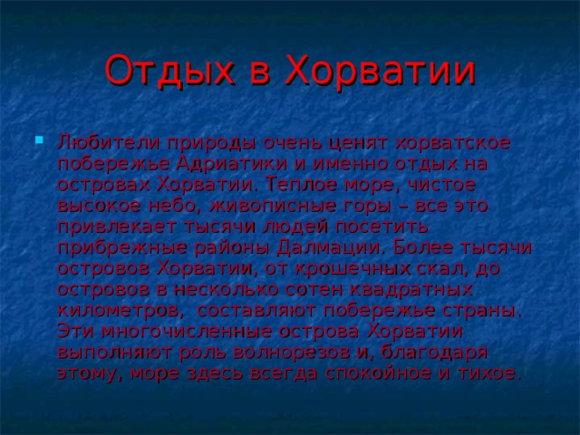 Отдых в Хорватии Любители природы очень ценят хорватское побережье Адриатики и именно отдых на островах Хорватии. Теплое море, чистое высокое небо, живописные горы – все это привлекает тысячи людей посетить прибрежные районы Далмации. Более тысячи островов Хорватии, от крошечных скал, до островов в несколько сотен квадратных километров,  составляют побережье страны. Эти многочисленные острова Хорватии выполняют роль волнорезов и, благодаря этому, море здесь всегда спокойное и тихое. 