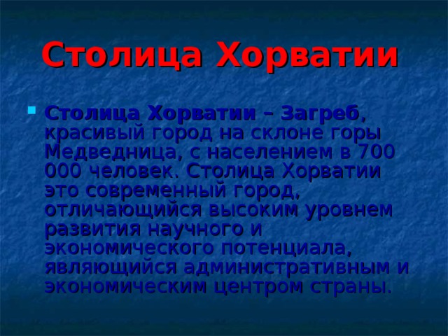 Столица Хорватии  Столица Хорватии – Загреб , красивый город на склоне горы Медведница, с населением в 700 000 человек. Столица Хорватии это современный город, отличающийся высоким уровнем развития научного и экономического потенциала, являющийся административным и экономическим центром страны. 