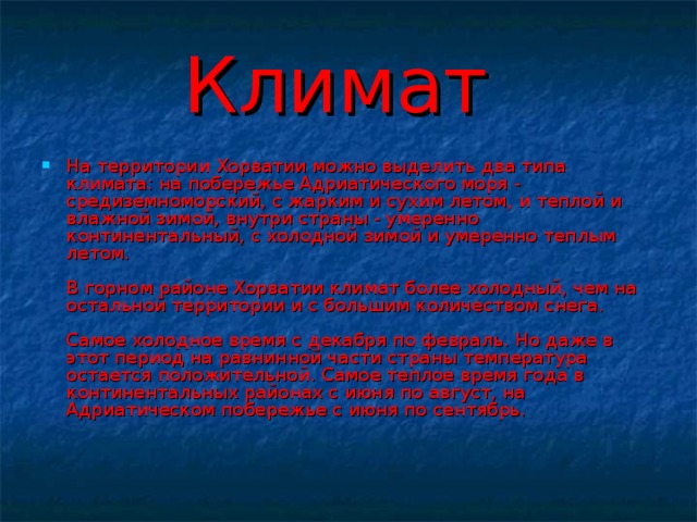 Климат На территории Хорватии можно выделить два типа климата: на побережье Адриатического моря - средиземноморский, с жарким и сухим летом, и теплой и влажной зимой, внутри страны - умеренно континентальный, с холодной зимой и умеренно теплым летом.   В горном районе Хорватии климат более холодный, чем на остальной территории и с большим количеством снега.   Самое холодное время с декабря по февраль. Но даже в этот период на равнинной части страны температура остается положительной. Самое теплое время года в континентальных районах с июня по август, на Адриатическом побережье с июня по сентябрь.    