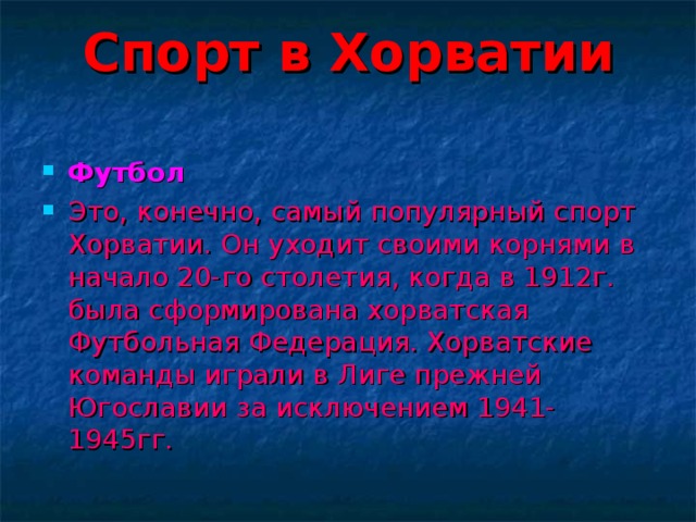 Спорт в Хорватии   Футбол Это, конечно, самый популярный спорт Хорватии. Он уходит своими корнями в начало 20-го столетия, когда в 1912г. была сформирована хорватская Футбольная Федерация. Хорватские команды играли в Лиге прежней Югославии за исключением 1941-1945гг. 