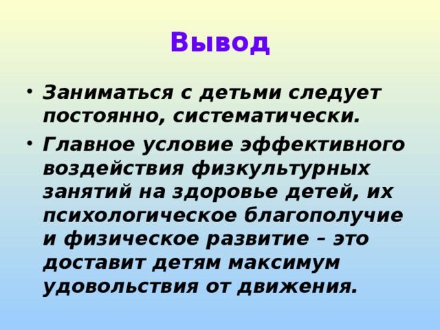 Вывод Заниматься с детьми следует постоянно, систематически. Главное условие эффективного воздействия физкультурных занятий на здоровье детей, их психологическое благополучие и физическое развитие – это доставит детям максимум удовольствия от движения. 