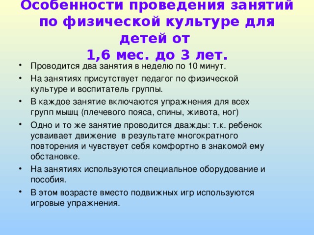 Особенности проведения занятий по физической культуре для детей от  1,6 мес. до 3 лет. Проводится два занятия в неделю по 10 минут. На занятиях присутствует педагог по физической культуре и воспитатель группы. В каждое занятие включаются упражнения для всех групп мышц (плечевого пояса, спины, живота, ног) Одно и то же занятие проводится дважды: т.к. ребенок усваивает движение в результате многократного повторения и чувствует себя комфортно в знакомой ему обстановке. На занятиях используются специальное оборудование и пособия. В этом возрасте вместо подвижных игр используются игровые упражнения. 