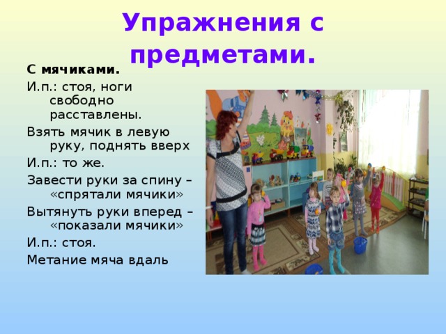 Упражнения с предметами . С мячиками. И.п.: стоя, ноги свободно расставлены. Взять мячик в левую руку, поднять вверх И.п.: то же. Завести руки за спину – «спрятали мячики» Вытянуть руки вперед – «показали мячики» И.п.: стоя. Метание мяча вдаль 