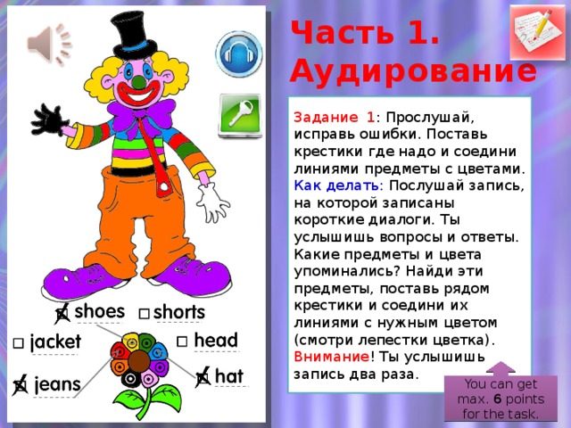 Часть 1. Аудирование Задание 1 : Прослушай, исправь ошибки. Поставь крестики где надо и соедини линиями предметы с цветами. Как делать:  Послушай запись, на которой записаны короткие диалоги. Ты услышишь вопросы и ответы. Какие предметы и цвета упоминались? Найди эти предметы, поставь рядом крестики и соедини их линиями с нужным цветом (смотри лепестки цветка). Внимание ! Ты услышишь запись два раза. You can get max. 6 points for the task.  
