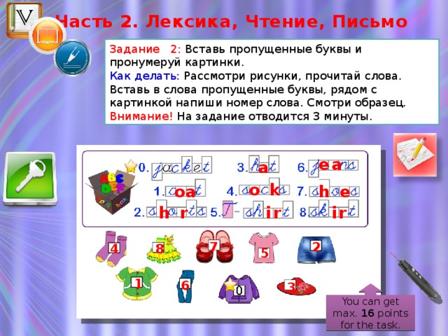 Часть 2. Лексика, Чтение, Письмо Задание 2: Вставь пропущенные буквы и пронумеруй картинки. Как делать: Рассмотри рисунки, прочитай слова. Вставь в слова пропущенные буквы, рядом с картинкой напиши номер слова. Смотри образец. Внимание! На задание отводится 3 минуты. ea a o k h e oa h r ir ir 2 7 4 8 5 1 6 3 You can get max. 16 points for the task.  