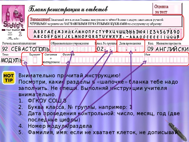 ФГКО УСОШ 8 5 Внимательно прочитай инструкцию! Посмотри, какие разделы в «шапочке» бланка тебе надо заполнить. Не спеши. Выполняй инструкции учителя внимательно. ФГКОУ СОШ 8 Буква класса, № группы, например: 1 Дата проведения контрольной: число, месяц, год (две последние цифры) Номер модуля/раздела Фамилия, имя: если не хватает клеток, не дописывай.  