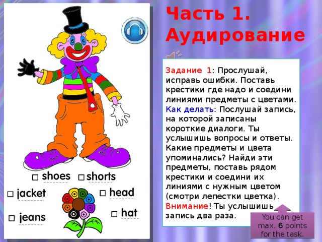 Часть 1. Аудирование Задание 1 : Прослушай, исправь ошибки. Поставь крестики где надо и соедини линиями предметы с цветами. Как делать:  Послушай запись, на которой записаны короткие диалоги. Ты услышишь вопросы и ответы. Какие предметы и цвета упоминались? Найди эти предметы, поставь рядом крестики и соедини их линиями с нужным цветом (смотри лепестки цветка). Внимание ! Ты услышишь запись два раза. Так как не у всех бывают цветные карандаши, то задание слегка модифицировано (во избежание хождения-раздобывания-спрашивания у соседа). Клоун уже раскрашен, но при этом допущены ошибки. Запись автоматически повторяется 2 раза. You can get max. 6 points for the task.  