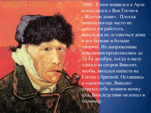 1888 - Гоген появился в Арле и поселился с Ван Гогом в «Желтом доме». Плохая зимняя погода часто не давала им работать, вынуждая их оставаться дома и все больше и больше спорить. Их напряженные отношения продолжались до 23-го декабря, когда в пылу одного из споров Винсент, якобы, пытался напасть на Гогена с бритвой. Оставшись в одиночестве, Винсент отрезал себе лезвием мочку уха. Впоследствии он попал в больницу.   