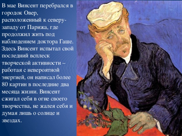 В мае Винсент перебрался в городок Овер, расположенный к северу-западу от Парижа, где продолжил жить под наблюдением доктора Гаше. Здесь Винсент испытал свой последний всплеск творческой активности – работая с невероятной энергией, он написал более 80 картин в последние два месяца жизни. Винсент сжигал себя в огне своего творчества, не жалея себя и думая лишь о солнце и звездах.   