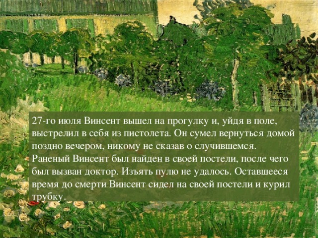 27-го июля Винсент вышел на прогулку и, уйдя в поле, выстрелил в себя из пистолета. Он сумел вернуться домой поздно вечером, никому не сказав о случившемся. Раненый Винсент был найден в своей постели, после чего был вызван доктор. Изъять пулю не удалось. Оставшееся время до смерти Винсент сидел на своей постели и курил трубку. 