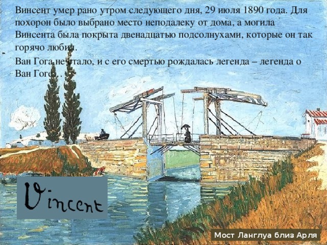 Винсент умер рано утром следующего дня, 29 июля 1890 года. Для похорон было выбрано место неподалеку от дома, а могила Винсента была покрыта двенадцатью подсолнухами, которые он так горячо любил. Ван Гога не стало, и с его смертью рождалась легенда – легенда о Ван Гоге… Мост Ланглуа близ Арля 