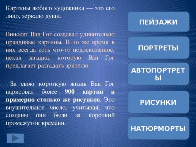Картины любого художника — это его лицо, зеркало души. Винсент Ван Гог создавал удивительно правдивые картины. В то же время в них всегда есть что-то недосказанное, некая загадка, которую Ван Гог предлагает разгадать зрителю.  За свою короткую жизнь Ван Гог нарисовал более 900 картин и примерно столько же рисунков . Это внушительное число, учитывая, что созданы они были за короткий промежуток времени. ПЕЙЗАЖИ ПОРТРЕТЫ АВТОПОРТРЕТЫ РИСУНКИ НАТЮРМОРТЫ 
