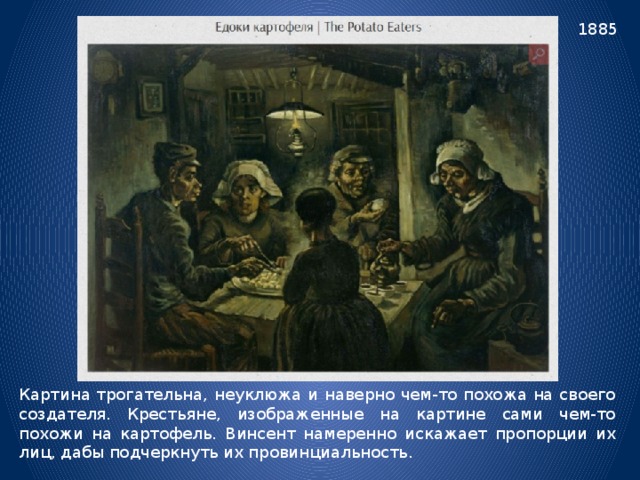 1885 Картина трогательна, неуклюжа и наверно чем-то похожа на своего создателя. Крестьяне, изображенные на картине сами чем-то похожи на картофель. Винсент намеренно искажает пропорции их лиц, дабы подчеркнуть их провинциальность. 