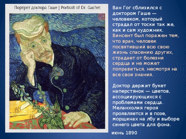 Ван Гог сблизился с доктором Гаше — человеком, который страдал от тоски так же, как и сам художник. Винсент был поражен тем, что врач, человек посвятивший всю свою жизнь спасению других, страдает от болезни сердца и не может поправиться, несмотря на все свои знания. Доктор держит букет наперстянок — цветов, ассоциирующихся с проблемами сердца. Меланхолия героя проявляется и в позе, морщинах на лбу и выборе синего цвета для фона. июнь 1890 