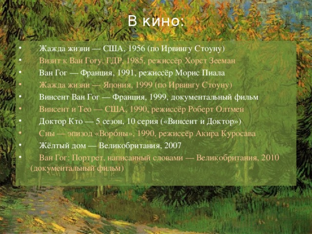 В кино:    Жажда жизни — США, 1956 (по Ирвингу Стоуну)  Визит к Ван Гогу, ГДР, 1985, режиссёр Хорст Зееман  Ван Гог — Франция, 1991, режиссёр Морис Пиала  Жажда жизни — Япония, 1999 (по Ирвингу Стоуну)  Винсент Ван Гог — Франция, 1999, документальный фильм  Винсент и Тео — США, 1990, режиссёр Роберт Олтмен  Доктор Кто — 5 сезон, 10 серия («Винсент и Доктор»)  Сны — эпизод «Воро́ны», 1990, режиссёр Акира Куросава  Жёлтый дом — Великобритания, 2007  Ван Гог: Портрет, написанный словами — Великобритания, 2010 (документальный фильм) 