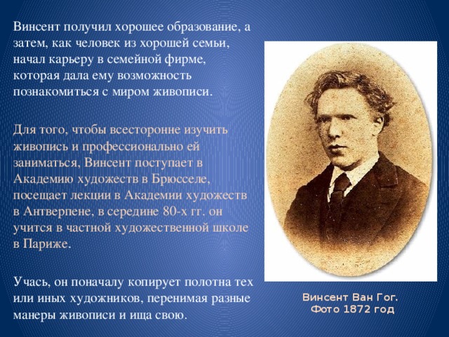 Винсент получил хорошее образование, а затем, как человек из хорошей семьи, начал карьеру в семейной фирме, которая дала ему возможность познакомиться с миром живописи. Для того, чтобы всесторонне изучить живопись и профессионально ей заниматься, Винсент поступает в Академию художеств в Брюсселе, посещает лекции в Академии художеств в Антверпене, в середине 80-х гг. он учится в частной художественной школе в Париже . Учась, он поначалу копирует полотна тех или иных художников, перенимая разные манеры живописи и ища свою . Винсент Ван Гог.  Фото 1872 год 