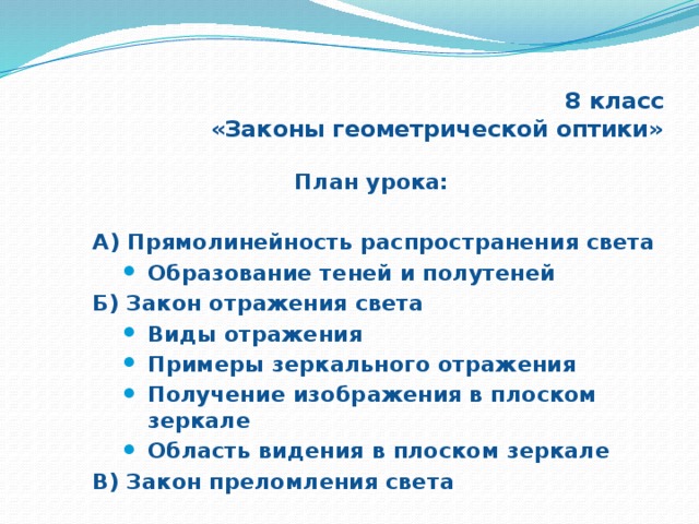 8 класс  «Законы геометрической оптики» План урока:  А) Прямолинейность распространения света Образование теней и полутеней Образование теней и полутеней Образование теней и полутеней Б) Закон отражения света Виды отражения Примеры зеркального отражения Получение изображения в плоском зеркале Область видения в плоском зеркале Виды отражения Примеры зеркального отражения Получение изображения в плоском зеркале Область видения в плоском зеркале Виды отражения Примеры зеркального отражения Получение изображения в плоском зеркале Область видения в плоском зеркале В) Закон преломления света