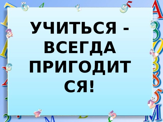 УЧИТЬСЯ - ВСЕГДА ПРИГОДИТСЯ! 