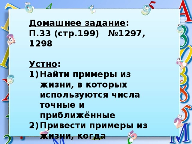 Домашнее задание : П.33 (стр.199) №1297, 1298  Устно : Найти примеры из жизни, в которых используются числа точные и приближённые Привести примеры из жизни, когда применяются десятичные дроби 